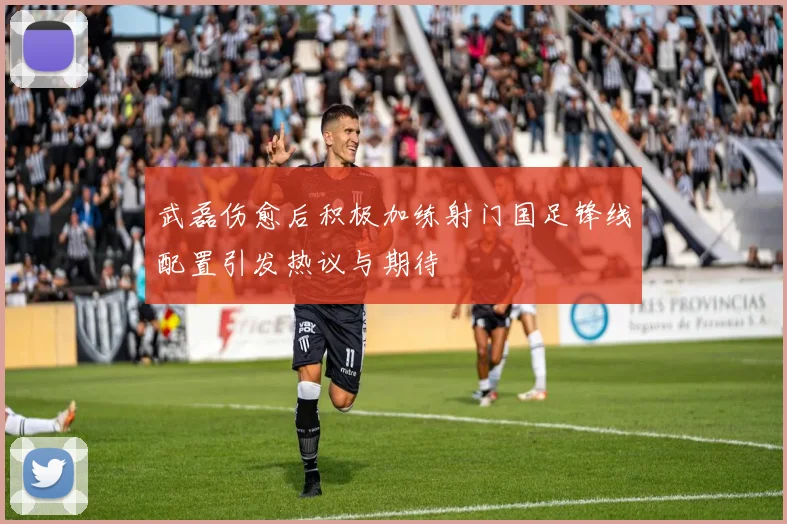 武磊伤愈后积极加练射门国足锋线配置引发热议与期待