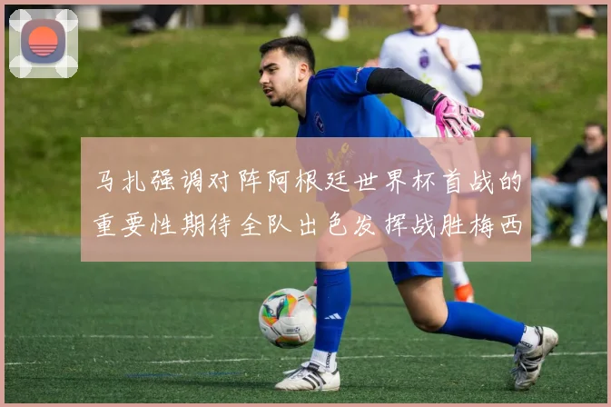 马扎强调对阵阿根廷世界杯首战的重要性期待全队出色发挥战胜梅西