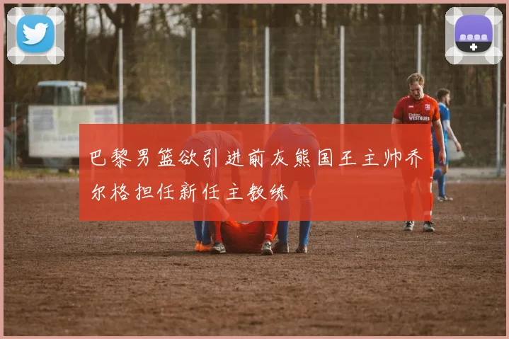 巴黎男篮欲引进前灰熊国王主帅乔尔格担任新任主教练