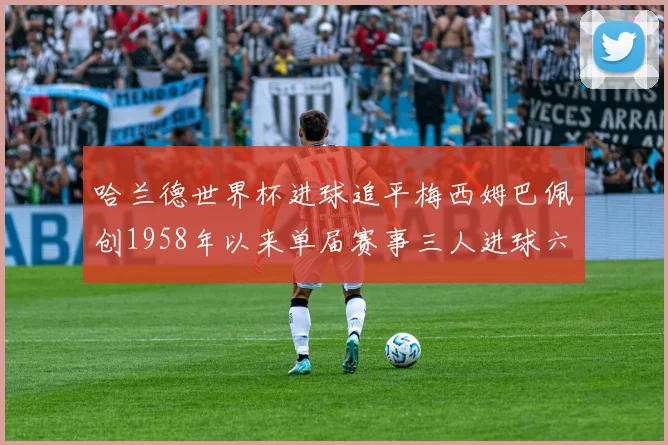 哈兰德世界杯进球追平梅西姆巴佩创1958年以来单届赛事三人进球六次新纪录