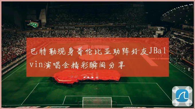 巴特勒现身哥伦比亚助阵好友JBalvin演唱会精彩瞬间分享