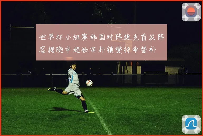 世界杯小组赛韩国对阵捷克首发阵容揭晓中超独苗朴镇燮待命替补