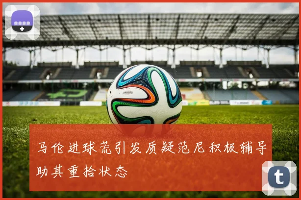马伦进球荒引发质疑范尼积极辅导助其重拾状态