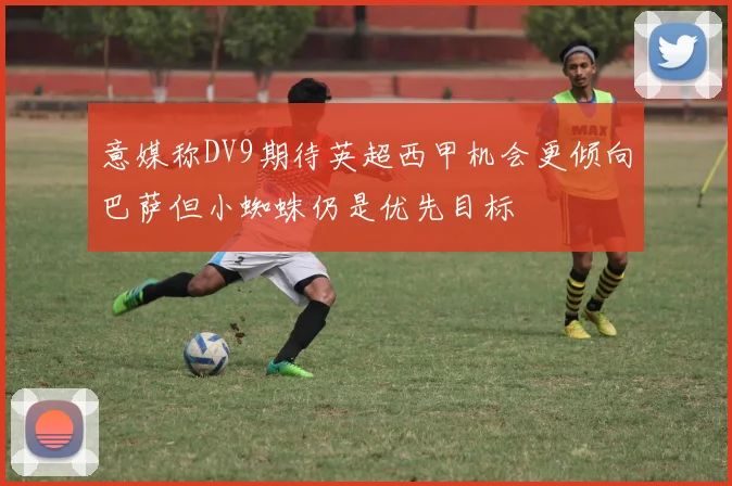 意媒称DV9期待英超西甲机会更倾向巴萨但小蜘蛛仍是优先目标