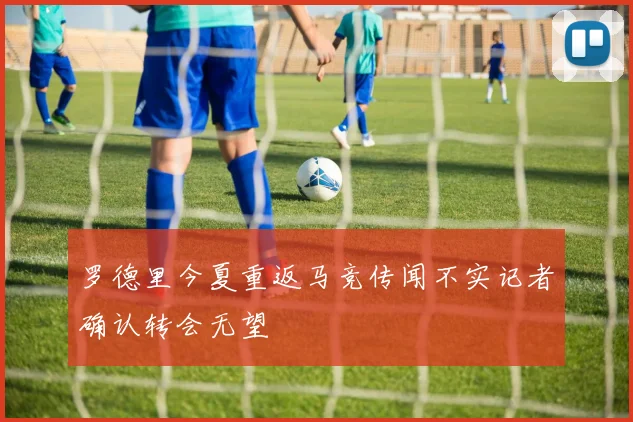 罗德里今夏重返马竞传闻不实记者确认转会无望